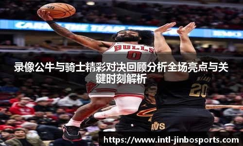 录像公牛与骑士精彩对决回顾分析全场亮点与关键时刻解析